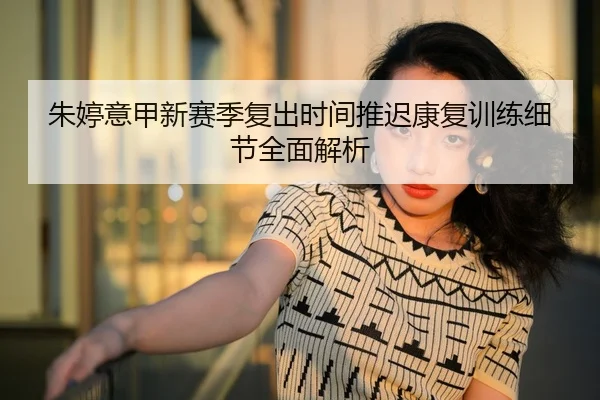 朱婷意甲新赛季复出时间推迟康复训练细节全面解析