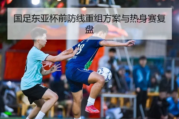 国足东亚杯前防线重组方案与热身赛复盘
