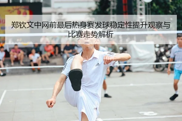 郑钦文中网前最后热身赛发球稳定性提升观察与比赛走势解析