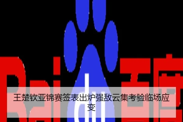 王楚钦亚锦赛签表出炉强敌云集考验临场应变