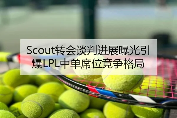 Scout转会谈判进展曝光引爆LPL中单席位竞争格局